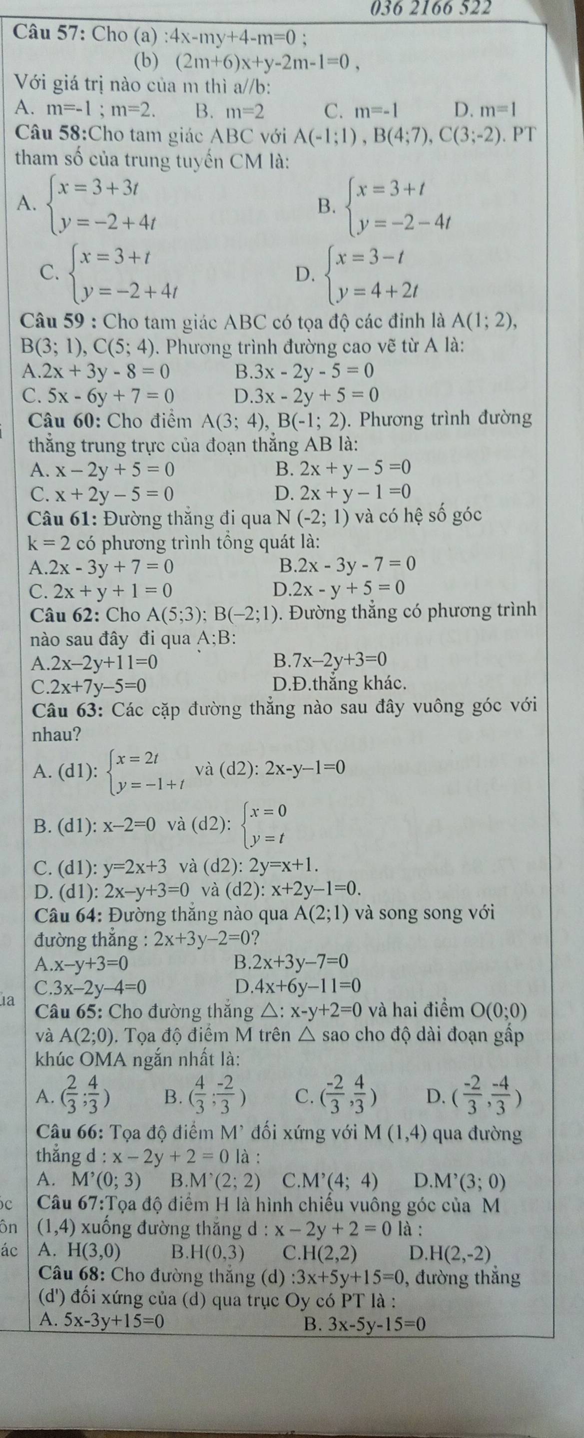 036 2166 522
Câu 57: Cho a) :4x-my+4-m=0 `
(b) (2m+6)x+y-2m-1=0,
Với giá trị nào của m thì a//b:
A. m=-1;m=2 B. m=2 C. m=-1 D. m=1
Câu 58:Cho tam giác ABC với A(-1;1),B(4;7),C(3;-2) PT
tham số của trung tuyến CM là:
A. beginarrayl x=3+3t y=-2+4tendarray. beginarrayl x=3+t y=-2-4tendarray.
B.
C. beginarrayl x=3+t y=-2+4tendarray. beginarrayl x=3-t y=4+2tendarray.
D.
Câu 59 : Cho tam giác ABC có tọa độ các đinh là A(1;2),
B(3;1),C(5;4). Phương trình đường cao vẽ từ A là:
A. 2x+3y-8=0 B. 3x-2y-5=0
C. 5x-6y+7=0 D. 3x-2y+5=0
Câu 60: Cho điểm A(3;4),B(-1;2). Phương trình đường
thắng trung trực của đoạn thắng ; AB là:
A. x-2y+5=0 B. 2x+y-5=0
C. x+2y-5=0 D. 2x+y-1=0
* Câu 61: Đường thắng đi qua N N (-2;1) và có hhat e số góc
k=2 có phương trình tổng quát là:
A. 2x-3y+7=0 B. 2x-3y-7=0
C. 2x+y+1=0 D. 2x-y+5=0
Câu 62: Cho A(5;3);B(-2;1) 0. Đường thẳng có phương trình
nào sau đây đi qua A;B:
A. 2x-2y+11=0 B. 7x-2y+3=0
C. 2x+7y-5=0 D.Đ.thắng khác.
Câu 63: Các cặp đường thẳng nào sau đây vuông góc với
nhau?
A. (d1):beginarrayl x=2t y=-1+tendarray. và (d2): 2x-y-1=0
B. (d1):x-2=0 và (d2):beginarrayl x=0 y=tendarray.
C. (d1):y=2x+3 và (d2):2y=x+1.
D. (d1):2x-y+3=0 và (d2):x+2y-1=0.
Câu 64: Đường thắng nào qua A(2;1) và song song với
đường thắng : 2x+3y-2=0 2
A. x-y+3=0 B. 2x+3y-7=0
C. 3x-2y-4=0 D. 4x+6y-11=0
1a  Câu 65: Cho đường thắng △ :x-y+2=0 và hai điểm O(0;0)
và A(2;0). Tọa độ điểm M trên △ sao cho độ dài đoạn gấp
khúc OMA ngắn nhất là:
A. ( 2/3 ; 4/3 ) B. ( 4/3 ; (-2)/3 ) C. ( (-2)/3 , 4/3 ) D. ( (-2)/3 , (-4)/3 )
Câu 66: Tọa độ điểm M^(^,) đối xứng với M(1,4) qua đường
thẳng d:x-2y+2=0| à :
A. M^(^,)(0;3) B. M'(2;2) C.I M'(4;4) D..M^,(3;0)
c  Câu 67:Tọa độ điểm H là hình chiếu vuông góc của M
ôn (1,4) xuống đường thắng d:x-2y+2=0 là :
ác A. H(3,0) B. H(0,3) C. H(2,2) D H(2,-2)
* Câu 68: Cho đường thăng (d) :3x+5y+15=0 0, đường thắng
(d') đối xứng của (d) qua trục Oy có PT là :
A. 5x-3y+15=0 B. 3x-5y-15=0