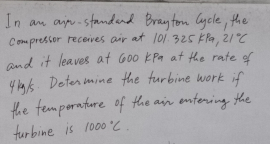 In an aip-standard Brayton Cycle, the 
compressor receives air at 101. 325 KPa, 21°C
and it leaves at 600 KPa at the rate of
4ky/5. Determine the furbine work if 
the temperature of the air entering the 
furbine is 1000°C.