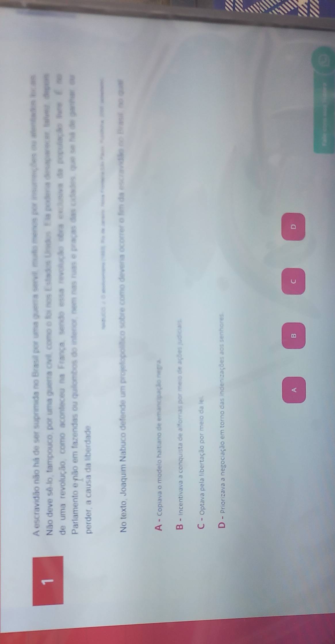 A escravidão não há de ser suprimida no Brasil por uma guerra servil, muto menos por insumeições ou afenfados lcais.
1
Não deve sê-lo, tampouco, por uma guerra civil, como o foi nos Estados Unidos. Ela podera desaparecer, taíeu, depuis
de uma revolução, como aconteceu na França, sendo essa revolução obra exclusiva da população livre. É no
Parlamento e-não em fazendas ou quilombos do interior, nem nas ruas e praças das cidades, que se há de ganhar, ou
perder, a causa da liberdade
MABJOO J O seinomams (1983), Mo de arer Neua FoneneSãlo Pauio: Fuihe 1000 acotedol
No texto, Joaquim Nabuco defende um projetopolítico sobre como deveria ocorrer o fim da escravidão no Brasil, no qual
A - Copiava o modelo haitiano de emancipação negra.
B - incentivava a conquista de alforrias por meio de ações judiciais.
C - Optava pela libertação por meio da lel.
D - Priorizava a negociação em torno das indenizações aos senhores
A
B
C
D
Fale coms 162 1i 2era