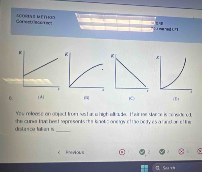 SCORING METHOD
Correct/Incorrect SCORE You earned 0/1
6. (A) (B) (C) (D)
You release an object from rest at a high altitude. If air resistance is considered,
the curve that best represents the kinetic energy of the body as a function of the
distance fallen is_
< Previous  1 2 3 a 4
Search