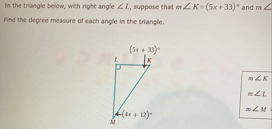 In the triangle below, with right angle ∠ L , suppose that m∠ K=(5x+33)^circ  and m∠
Find the degree measure of each angle in the triangle.
m∠ K
m∠ L
m∠ M=