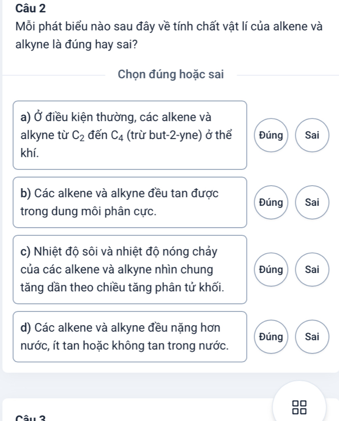 Mỗi phát biểu nào sau đây về tính chất vật lí của alkene và
alkyne là đúng hay sai?
Chọn đúng hoặc sai
a) Ở điều kiện thường, các alkene và
alkyne từ C_2 đến C_4 (trừ but-2-yne) ở thể Đúng Sai
khí.
b) Các alkene và alkyne đều tan được Đúng Sai
trong dung môi phân cực.
c) Nhiệt độ sôi và nhiệt độ nóng chảy
của các alkene và alkyne nhìn chung Đúng Sai
tăng dần theo chiều tăng phân tử khối.
d) Các alkene và alkyne đều nặng hơn
nước, ít tan hoặc không tan trong nước. Đúng Sai
Câu 2