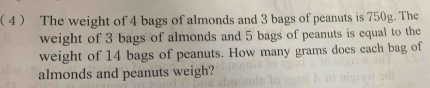 ( 4  The weight of 4 bags of almonds and 3 bags of peanuts is 750g. The 
weight of 3 bags of almonds and 5 bags of peanuts is equal to the 
weight of 14 bags of peanuts. How many grams does each bag of 
almonds and peanuts weigh?