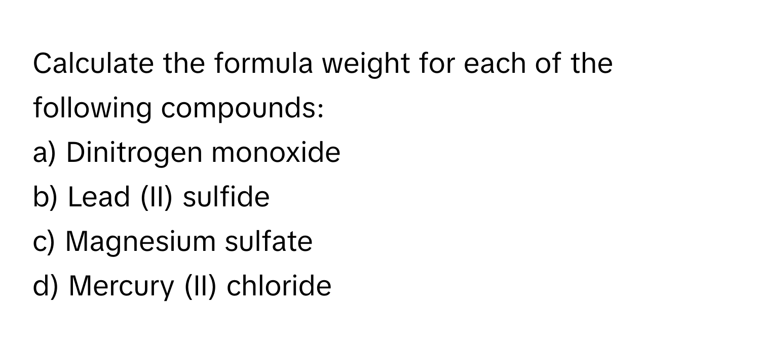 Calculate the formula weight for each of the following compounds:

a) Dinitrogen monoxide
b) Lead (II) sulfide
c) Magnesium sulfate
d) Mercury (II) chloride