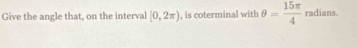 Give the angle that, on the interval [0,2π ) , is coterminal with θ = 15π /4  radians.