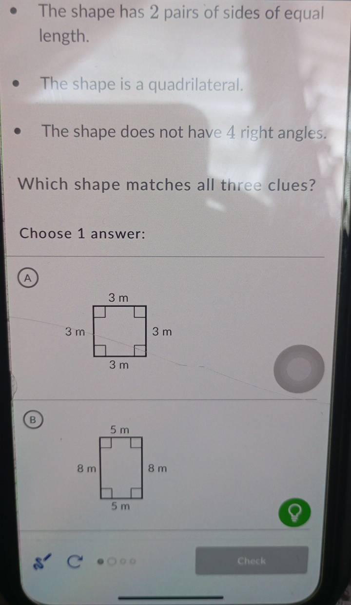 The shape has 2 pairs of sides of equal 
length. 
The shape is a quadrilateral. 
The shape does not have 4 right angles. 
Which shape matches all three clues? 
Choose 1 answer: 
A 
B 
Check