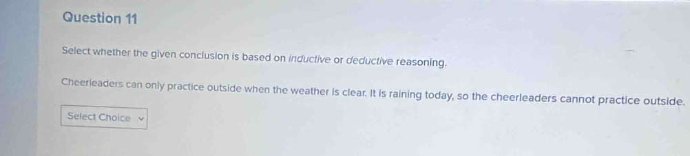 Select whether the given conclusion is based on inductive or deductive reasoning. 
Cheerleaders can only practice outside when the weather is clear. It is raining today, so the cheerleaders cannot practice outside. 
Select Choice