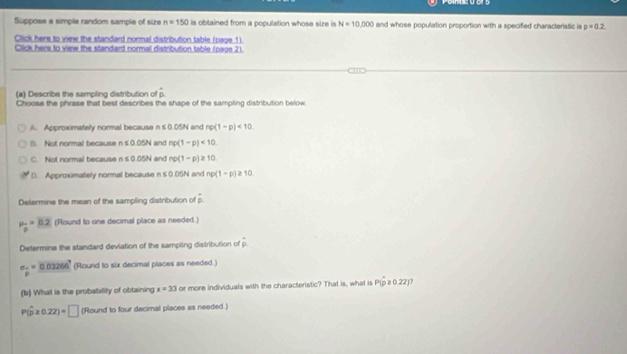 Suppose a simple random sample of size n=150 is obtained from a population whose size is N=10,000 and whose population proportion with a specified characteristic is p=0.2
Click here to view the standard normal distribution table (page 1)
Click hers to view the standard normal distribution table (page 2)
(a) Describe the sampling distribution of p.
Choose the phrase that best describes the shape of the sampling distribution below.
A. Approximately normal because r n≤ 0.05N and np(1-p)<10</tex>.
B. Not normal because ≤ 0.05N and np(1-p)<10</tex>.
C. Not normal because n≤ 0.05N and np(1-p)≥ 10
D. Approximately normal because n≤ 0.05N and np(1-p)≥ 10. 
Determine the mean of the sampling distribution of hat D
mu _p=mu _2 (Round to one decimal place as needed.)
Determine the standard deviation of the sampling distribution of hat p
sigma _hat p=_ 0.03266 (Round to six decimal places as needed.)
(b) What is the probability of obtaining x=33 or more individuals with the characteristic? That is, what is P(hat p≥ 0.22) ?
P(hat p≥ 0.22)=□ (Round to four decimal places as needed.)