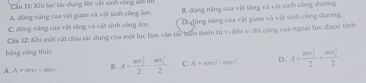 Khi lực tác dụng lên vật sinh công âm thì
A. động năng của vật giảm và vật sinh công âm. B. động năng của vật tăng và vật sinh công dương
C. động năng của vật tăng và vật sinh công âm. D.động năng của vật giảm và vật sinh công dương.
Câu 12: Khi một vật chịu tác dụng của một lực làm vận tốc biển thiên từ vị đến v2 thì công của ngoại lực được tính
bằng công thức
A. A=mv_2-mv_1.
B. A=frac (mv_2)^22-frac (mv_1)^22. C. A=mv_2^(2-mv_1^2. D. A=frac (mv_2)^2)2+frac (mv_1)^22.