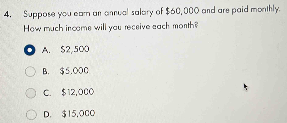 Suppose you earn an annual salary of $60,000 and are paid monthly.
How much income will you receive each month?
● A. $2,500
B. $5,000
C. $12,000
D. $15,000