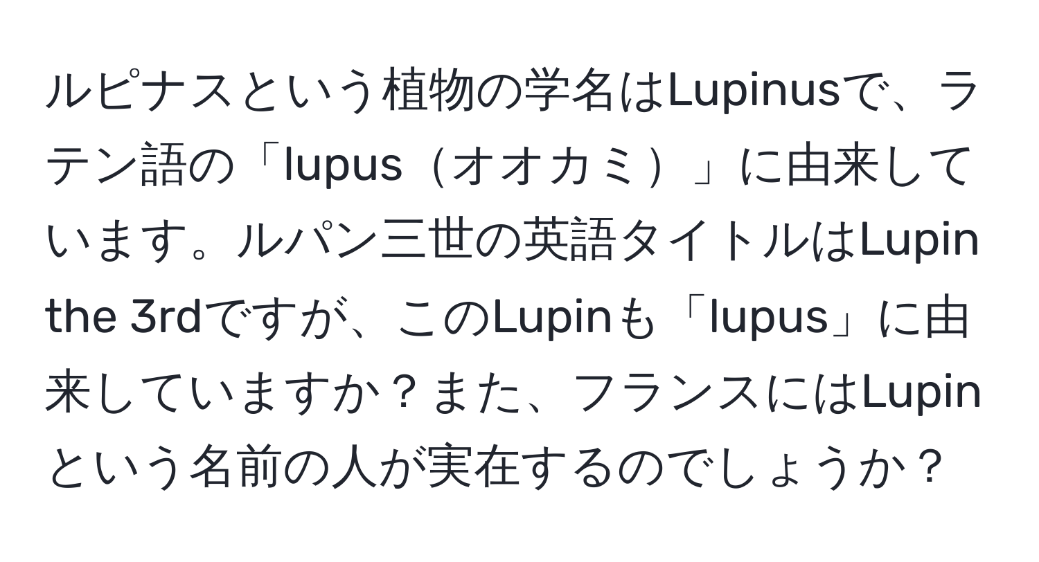 ルピナスという植物の学名はLupinusで、ラテン語の「lupusオオカミ」に由来しています。ルパン三世の英語タイトルはLupin the 3rdですが、このLupinも「lupus」に由来していますか？また、フランスにはLupinという名前の人が実在するのでしょうか？