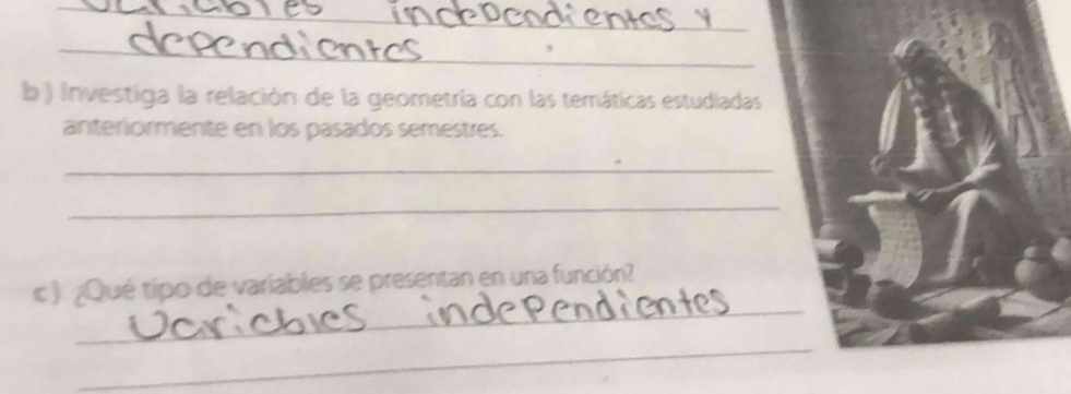 ) investiga la relación de la geometría con las temáticas estudiadas 
anteriormente en los pasados semestres. 
_ 
_ 
_ 
c ) ¿Qué tipo de variables se presentan en una función? 
_