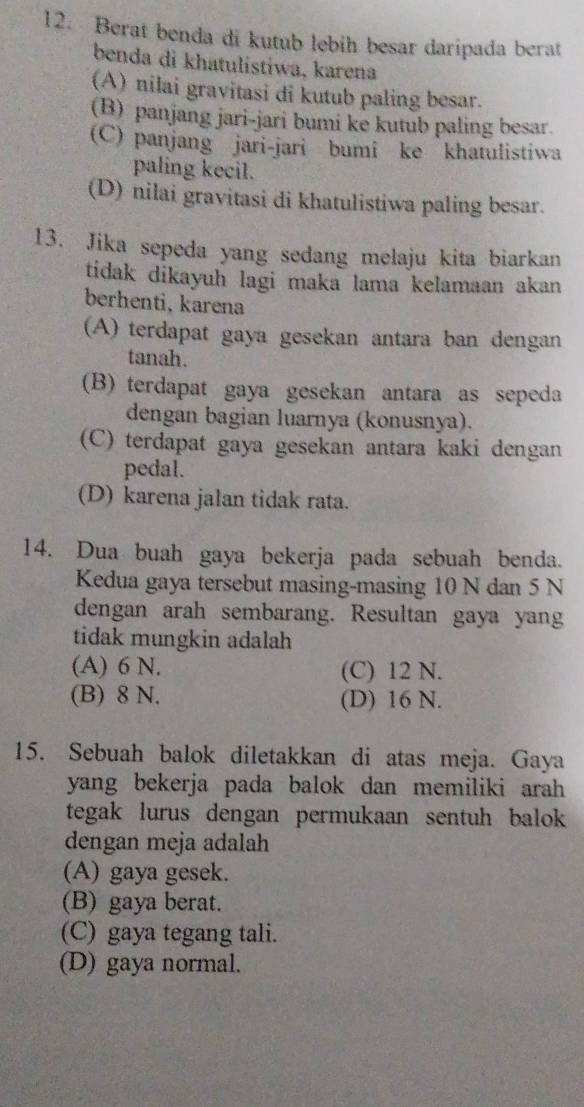 Berat benda di kutub lebih besar daripada berat
benda di khatulistiwa, karena
(A) nilai gravitasi di kutub paling besar.
(B) panjang jari-jari bumi ke kutub paling besar.
(C) panjang jari-jari bumi ke khatulistiwa
paling kecil.
(D) nilai gravitasi di khatulistiwa paling besar.
13. Jika sepeda yang sedang melaju kita biarkan
tidak dikayuh lagi maka lama kelamaan akan 
berhenti, karena
(A) terdapat gaya gesekan antara ban dengan
tanah.
(B) terdapat gaya gesekan antara as sepeda
dengan bagian luarnya (konusnya).
(C) terdapat gaya gesekan antara kaki dengan
pedal.
(D) karena jalan tidak rata.
14. Dua buah gaya bekerja pada sebuah benda.
Kedua gaya tersebut masing-masing 10 N dan 5 N
dengan arah sembarang. Resultan gaya yang
tidak mungkin adalah
(A) 6 N. (C) 12 N.
(B) 8 N. (D) 16 N.
15. Sebuah balok diletakkan di atas meja. Gaya
yang bekerja pada balok dan memiliki arah 
tegak lurus dengan permukaan sentuh balok 
dengan meja adalah
(A) gaya gesek.
(B) gaya berat.
(C) gaya tegang tali.
(D) gaya normal.