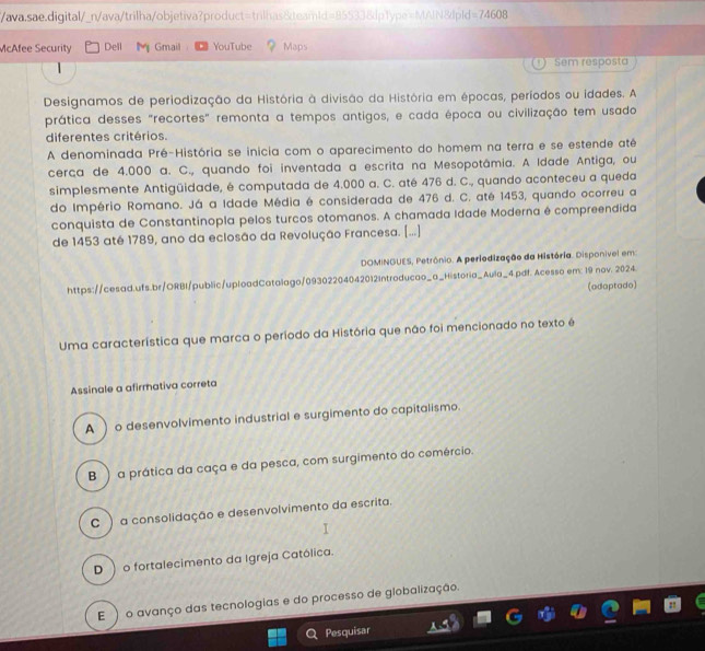 ava.sae.digital/_n/ava/trilha/objetiva?product=trilhas&teamld=85533&dp1ype=MAIN&lp!d =74608
McAfee Security Dell M Gmail YouTube Maps
Sem resposta
Designamos de periodização da História à divisão da História em épocas, períodos ou idades. A
prática desses "recortes" remonta a tempos antigos, e cada época ou civilização tem usado
diferentes critérios.
A denominada Pré-História se inicia com o aparecimento do homem na terra e se estende atê
cerça de 4.000 a. C., quando foi inventada a escrita na Mesopotâmia. A Idade Antiga, ou
simplesmente Antigüidade, é computada de 4.000 a. C. até 476 d. C., quando aconteceu a queda
do Império Romano. Já a Idade Média é considerada de 476 d. C. até 1453, quando ocorreu a
conquista de Constantinopla pelos turcos otomanos. A chamada Idade Moderna é compreendida
de 1453 até 1789, ano da eclosão da Revolução Francesa. [...]
DOMINGUES, Petrônio. A perledização da História. Disponível em:
https://cesad.ufs.br/ORBI/public/uploadCatalago/09302204042012Introducao_a_Historia_Aula_4.pdf. Acesso em: 19 nov. 2024.
(adaptado)
Uma característica que marca o período da História que não foi mencionado no texto é
Assinale a afirmativa correta
A  o desenvolvimento industrial e surgimento do capitalismo.
B )a prática da caça e da pesca, com surgimento do cemércio.
C ) a consolidação e desenvolvimento da escrita.
D  o fortalecimento da Igreja Católica.
E ) o avanço das tecnologias e do processo de globalização.
Pesquisar