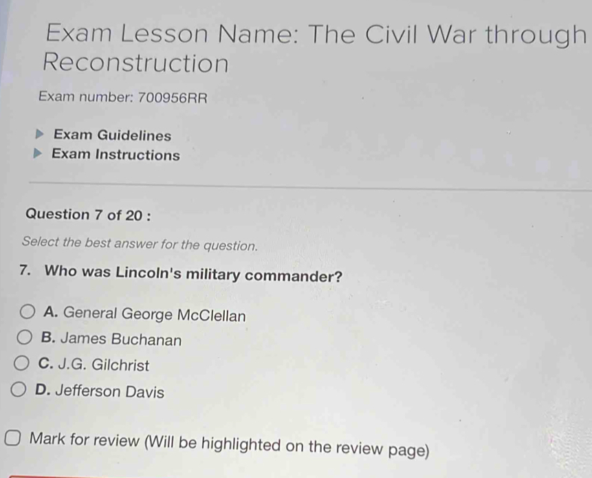 Exam Lesson Name: The Civil War through
Reconstruction
Exam number: 700956RR
Exam Guidelines
Exam Instructions
Question 7 of 20 :
Select the best answer for the question.
7. Who was Lincoln's military commander?
A. General George McClellan
B. James Buchanan
C. J.G. Gilchrist
D. Jefferson Davis
Mark for review (Will be highlighted on the review page)