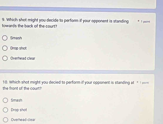 Which shot might you decide to perform if your opponent is standing 1 point
towards the back of the court?
Smash
Drop shot
Overhead clear
10. Which shot might you decied to perform if your opponent is standing at * 1 point
the front of the court?
Smash
Drop shot
Overhead clear