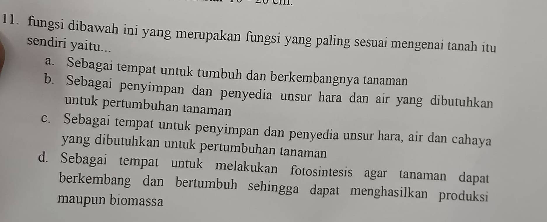 fungsi dibawah ini yang merupakan fungsi yang paling sesuai mengenai tanah itu
sendiri yaitu...
a. Sebagai tempat untuk tumbuh dan berkembangnya tanaman
b. Sebagai penyimpan dan penyedia unsur hara dan air yang dibutuhkan
untuk pertumbuhan tanaman
c. Sebagai tempat untuk penyimpan dan penyedia unsur hara, air dan cahaya
yang dibutuhkan untuk pertumbuhan tanaman
d. Sebagai tempat untuk melakukan fotosintesis agar tanaman dapat
berkembang dan bertumbuh sehingga dapat menghasilkan produksi
maupun biomassa