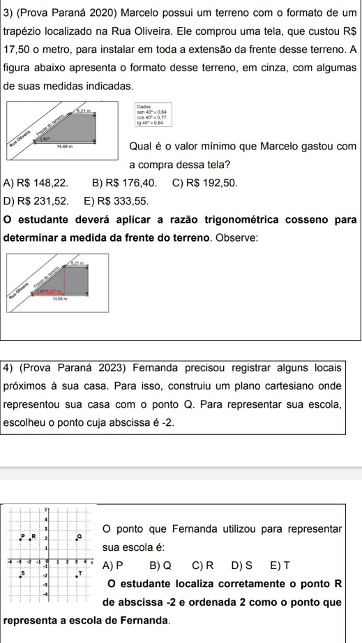 (Prova Paraná 2020) Marcelo possui um terreno com o formato de um
trapézio localizado na Rua Oliveira. Ele comprou uma tela, que custou R$
17,50 o metro, para instalar em toda a extensão da frente desse terreno. A
figura abaixo apresenta o formato desse terreno, em cinza, com algumas
de suas medidas indicadas.
Qual é o valor mínimo que Marcelo gastou com
a compra dessa tela?
A) R$ 148,22. B) R$ 176,40. C) R$ 192,50.
D) R$ 231,52. E) R$ 333,55.
O estudante deverá aplicar a razão trigonométrica cosseno para
determinar a medida da frente do terreno. Observe:
4) (Prova Paraná 2023) Fernanda precisou registrar alguns locais
próximos à sua casa. Para isso, construiu um plano cartesiano onde
representou sua casa com o ponto Q. Para representar sua escola,
escolheu o ponto cuja abscissa é -2.
O ponto que Fernanda utilizou para representar
sua escola é:
A) P B)Q C)R D) S E)T
O estudante localiza corretamente o ponto R
de abscissa -2 e ordenada 2 como o ponto que
representa a escola de Fernanda.