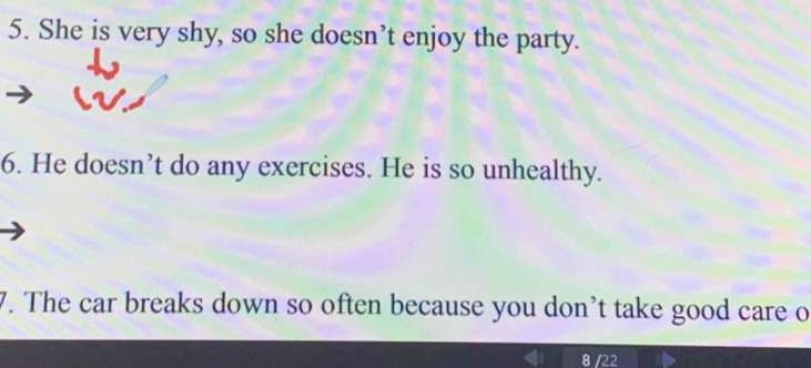 She is very shy, so she doesn’t enjoy the party. 
6. He doesn’t do any exercises. He is so unhealthy. 
7. The car breaks down so often because you don’t take good care o