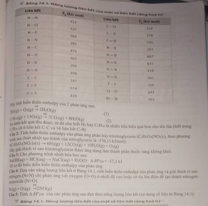 Bảng 14.1. Năng

2H_2(g)+O_2(g)xrightarrow to2H_2O(g)
(1)
CH_16(g)+11O_2(g)xrightarrow to7CO_2(g)+8H_2O(g) (2)
So sánh kết qua thu được, từ đó cho biết H_2 hay C7H16 là nhiên liệu hiệu quả hơn cho tên lửa (biết trong
Hì có 6 liên kết C-C và 16 liên kết C-H)
Cầu 2: Tính biến thiên enthalpy của phản ứng phân hủy trinitroglycerin (C_3H_5O_3(NO_2)_3) , theo phương
nh sau (biết nhiệt tạo thành của nitroglycerin là -370,15 kJ/mol):
4C_3H_5O_3(NO_2)_3(s)to 6N_2(g)+12CO_2(g)+10H_2O(g)+O_2(g)
Hãy giải thích vì sao trinitroglycerin được ứng dụng làm thành phần thuốc súng không khói.
Câu 3: Cho phương trình nhiệt hóa học sau
Na OH(aq)+HCl(aq)to NaCl(aq)+H_2O(l)△ _rH°298=-57,3kJ
Vẽ sơ đô biểu diễn biên thiên enthalpy của phản ứng
Câu 4: Dựa vào năng lượng liên kết ở Bảng 14.1, tính biến thiên enthalpy của phản ứng và giải thích vì sao
nitrogen (Nequiv N) chi phản ứng với oxygen (O=O) ở nhiệt độ cao hoặc có tia lửa điện để tạo thành nitrogen
monoxide (N=O).
to
N_2(g)+O_2(g)to 2NO(g)
Câu 5: Tính △ _rH^o_298 của các phản ứng sau dựa theo năng lượng liên kết (sử dụng số liệu từ Bảng 14.1):
Bảng 14.1. Năng lượng liên kết của một số liên kết cộng hoá trị'''