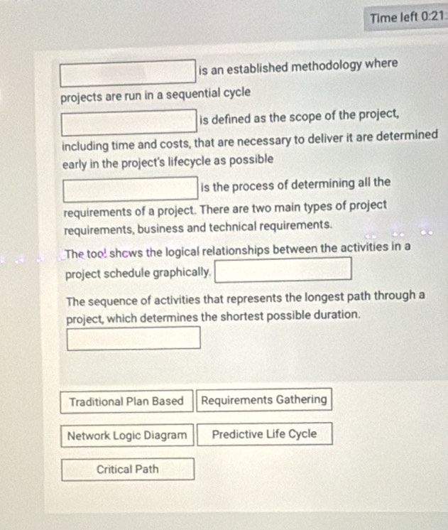 Time left 0:21° □ □ is an established methodology where
projects are run in a sequential cycle
overline 1/1 is defined as the scope of the project,
including time and costs, that are necessary to deliver it are determined
early in the project's lifecycle as possible
□ overline □  is the process of determining all the
requirements of a project. There are two main types of project
requirements, business and technical requirements.
The too! shcws the logical relationships between the activities in a
project schedule graphically. □ 
The sequence of activities that represents the longest path through a
project, which determines the shortest possible duration.
□
Traditional Plan Based Requirements Gathering
Network Logic Diagram Predictive Life Cycle
Critical Path
