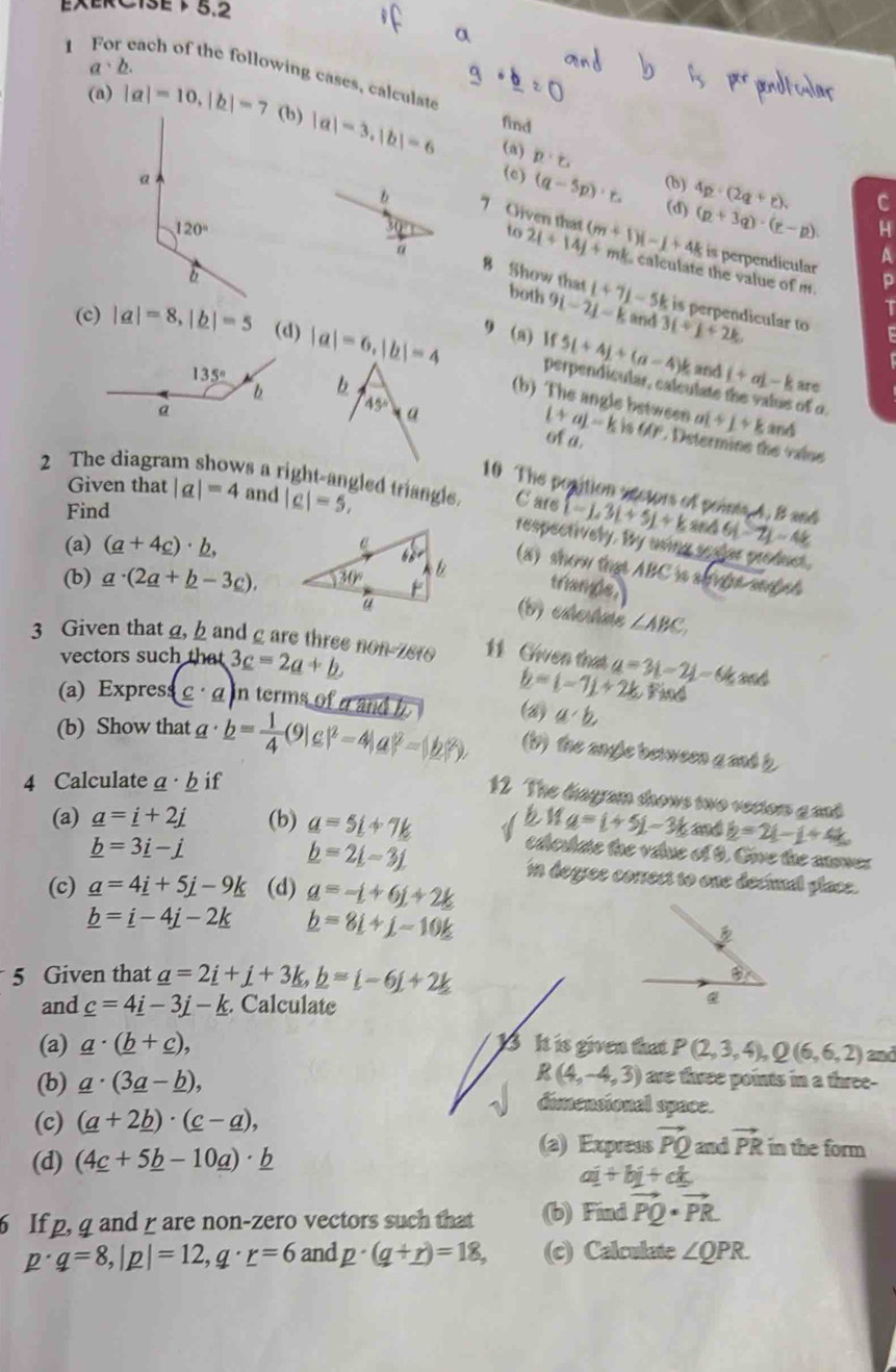 EXERC13E 5.2
a· b.
1 For each of the following cases, calculat
(a) |a|=10,|b|=7 (b) |a|-3,|b|=6 find
(a) p· c
(c) (q-5p)· r. (b)
(d) 4p· (2q+r). C
(p+3q)· (r-p) H
b 7 Given that to 21+14j+ (m+1)i-j+4k mk. calculate the value of m.
a
A
is perpendicular p
8 Show that both 9i-2j-k t+7j-5k is perpendicular to
T
and
(c) |a|=8,|b|=5 (d) |a|=6,|b|=4 9 (a) lf 5L+4j+(a-4)k 3(+)+2k
b
and i+aj-k are
perpendicular, calculate the value of o
(b) The angle between (+a)-kis6(r ai+j+k
and
45°a of a.  Dstermine the valoe
Given that |a|=4 and |c|=5,
2 The diagram shows a right-angled triangls. C are [-j,3t+5j+k a 46-7j)-4k
10 The position aectors of points 4. B and
Find
(a) (a+4_ c)· _ b,
respectively. By using seeler product.
(a) show that ABC is alviet seed 
triangle.
(b) _ a· (2_ a+_ b-3_ c),
(b) esertme ∠ ABC.
3 Given that a,h and g are three non-7810 11 Chven that a=3L-2L=64 and
vectors such that 3c=2a+b Find
(a) Expres (c· a) in terms of a and h
b=(-7j+2k
(b) Show that a· b= 1/4 (9|c|^2-4|a|^2=|b|^2), (a) a· b
(1) the angle between g and b
4 Calculate a · h if
12 The diagram shows two vecton g asd
a=i+5j-3k and b=21-1+4k
(a) _ a=_ i+2j (b) _ a=5_ i+7k a ediculate the value of 9. Give the answer
_ b=2_ i-3j.
_ b=3_ i-j in degree correst to one decinal place.
(c) _ a=4_ i+5_ j-9_ k (d) _ a=-i+6j+2k
_ b=_ i-4j-2_ k _ b=8i+j-10k
5 Given that _ a=2_ i+j+3k,_ b=i-6j+2k
and _ c=4_ i-3_ j-_ k. Calculate
Q
(a) _ a· (_ b+_ c), 13 It is given that P(2,3,4),Q(6,6,2) and
are three points in a three-
(b) _ a· (3_ a-_ b), R(4,-4,3) dimensional space.
(c) (_ a+2_ b)· (_ c-_ a),
(a) Express vector PQ and vector PR in the form
(d) (4_ c+5_ b-10_ a)· _ b
ai+bj+ck
6 If p, q and r are non-zero vectors such that (b) Find vector PQ· vector PR.
p· q=8,|p|=12,q· r=6 and p· (q+r)=18, (c) Calculate ∠ QPR.