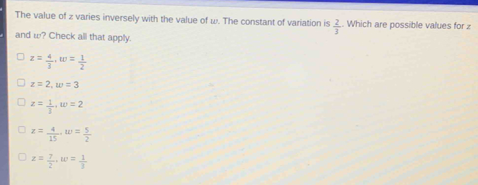 The value of z varies inversely with the value of w. The constant of variation is  2/3 . Which are possible values for z
and w? Check all that apply.
z= 4/3 , w= 1/2 
z=2, w=3
z= 1/3 , w=2
z= 4/15 , w= 5/2 
z= 7/2 , w= 1/3 