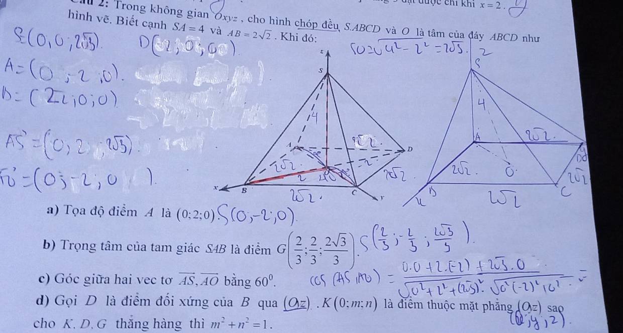 ạ t dược chi khi x=2. 
2: Trong không gian Oxyz , cho hình chóp đều S. ABCD và O là tâm của đáy ABCD như 
hình vẽ. Biết cạnh SA=4 và AB=2sqrt(2). Khi đó: 
a) Tọa độ điểm A là (0;2;0)
b) Trọng tâm của tam giác S4B là điểm G( 2/3 ; 2/3 ; 2sqrt(3)/3 ). 
c) Góc giữa hai vec tơ vector AS, vector AO bằng 60^0. 
d) Gọi D là điểm đối xứng của B qua _ (O:z).K(0:m:n) là điểm thuộc mặt phăng 
cho K. D. G thăng hàng thì m^2+n^2=1.