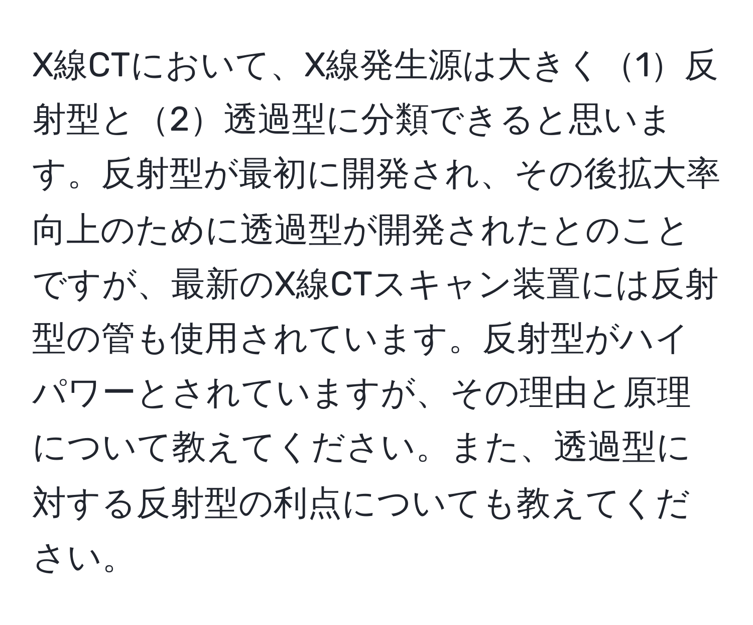 X線CTにおいて、X線発生源は大きく1反射型と2透過型に分類できると思います。反射型が最初に開発され、その後拡大率向上のために透過型が開発されたとのことですが、最新のX線CTスキャン装置には反射型の管も使用されています。反射型がハイパワーとされていますが、その理由と原理について教えてください。また、透過型に対する反射型の利点についても教えてください。