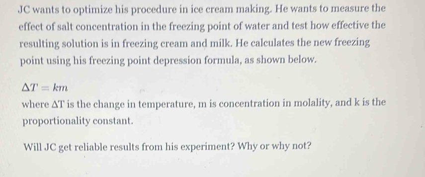 JC wants to optimize his procedure in ice cream making. He wants to measure the 
effect of salt concentration in the freezing point of water and test how effective the 
resulting solution is in freezing cream and milk. He calculates the new freezing 
point using his freezing point depression formula, as shown below.
△ T=km
where △ T is the change in temperature, m is concentration in molality, and k is the 
proportionality constant. 
Will JC get reliable results from his experiment? Why or why not?