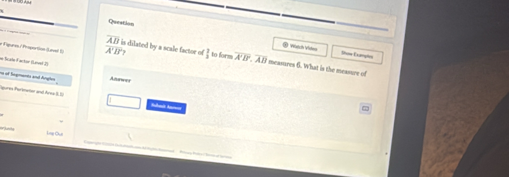 DO A V 
Question 
r Figures / Proportion (Level 1) overline A'B' 2 
Watch Video Show Examples
overline AB is dilated by a scale factor of  2/3  to form overline A'B'.overline AB measures 6. What is the measure of 
e Scale Factor (Level 2) 
ns of Segments and Angles 
Answer 
igures Perimeter and Area (L1) 
Submit Anowr 
orjuste Lag Out C fe E2124 DelMam AF Mgte ln