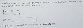 Solve the system of equations by graphing. Graph the system using Desmos and then enter 
the ordered pair solution in the answerbox.
beginarrayl y=4x-23 y=1x+2endarray.
Solution □ 
If you need to round, round your answer to 1 decimal place.