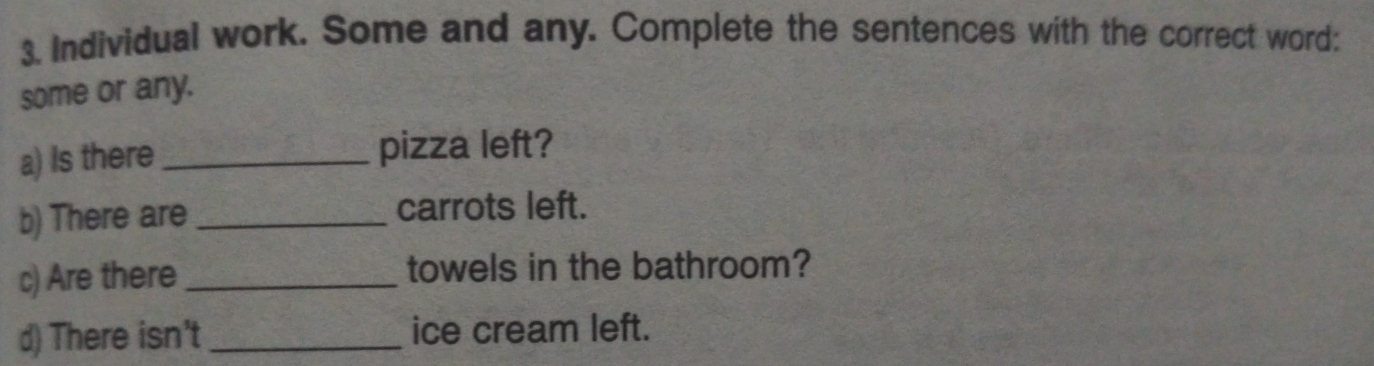 Individual work. Some and any. Complete the sentences with the correct word: 
some or any. 
a) Is there _pizza left? 
b) There are _carrots left. 
c) Are there_ towels in the bathroom? 
d) There isn't_ ice cream left.