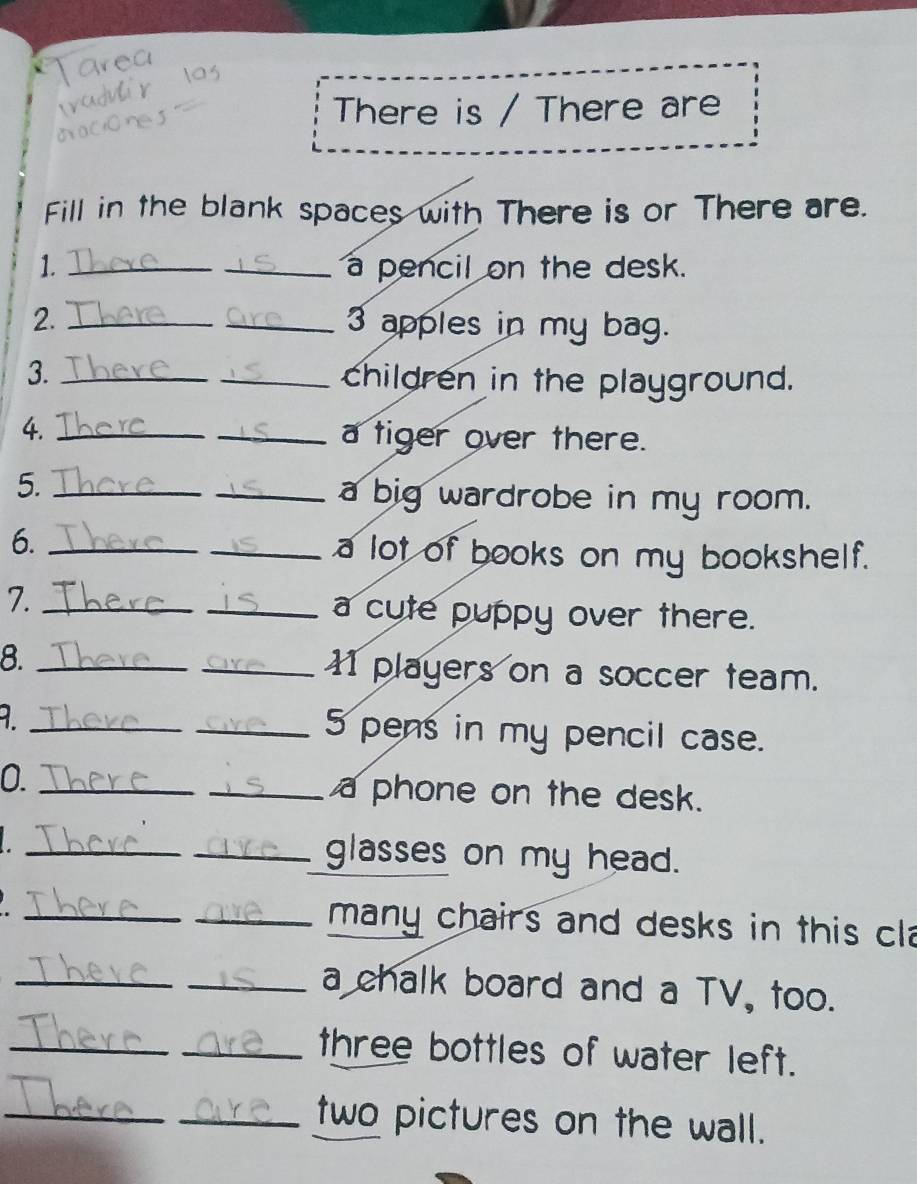 There is / There are 
Fill in the blank spaces with There is or There are. 
1. __a pencil on the desk. 
2. __3 apples in my bag. 
3. __children in the playground. 
4._ 
_a tiger over there. 
5. __a big wardrobe in my room. 
6. __a lot of books on my bookshelf. 
7. __a cute puppy over there. 
8. __11 players on a soccer team. 
_ 
_5 pens in my pencil case. 
0. __a phone on the desk. 
_ 
_glasses on my head. 
_ 
_many chairs and desks in this cla 
_ 
_a chalk board and a TV, too. 
_ 
_three bottles of water left. 
_ 
_two pictures on the wall.