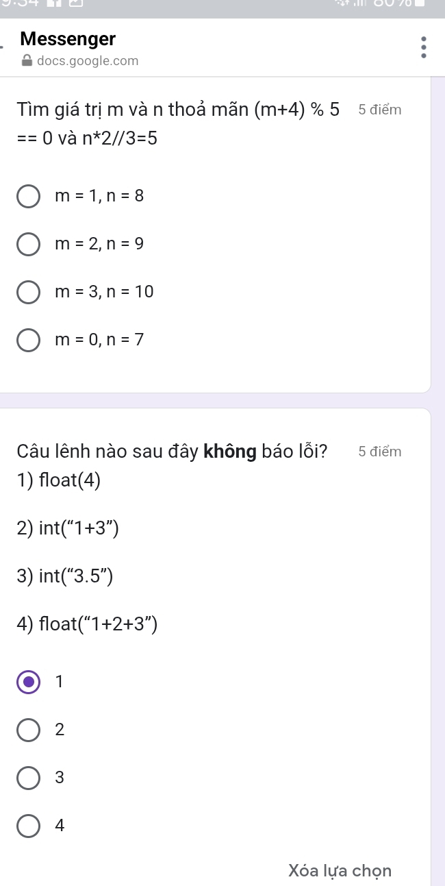 Messenger
docs.google.com
Tìm giá trị m vàn thoả mãn (m+4) % 5 5 điểm
==0 và n*2//3=5
m=1, n=8
m=2, n=9
m=3, n=10
m=0, n=7
Câu lênh nào sau đây không báo lỗi? 5 điểm
1) float(4)
2) int(''1+3'')
3) int(''3.5'')
4) float (''1+2+3'')
1
2
3
4
Xóa lựa chọn