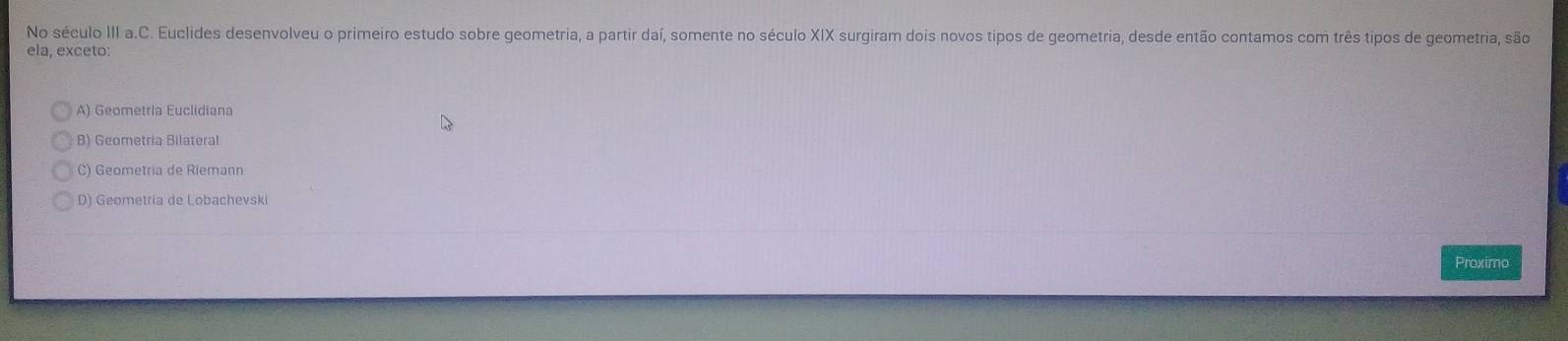 No século III a.C. Euclides desenvolveu o primeiro estudo sobre geometria, a partir daí, somente no século XIX surgiram dois novos tipos de geometria, desde então contamos com três tipos de geometria, são
ela, exceto:
A) Geometria Euclidiana
B) Geometria Bilateral
C) Geometria de Riemann
D) Geometria de Lobachevski
Proximo