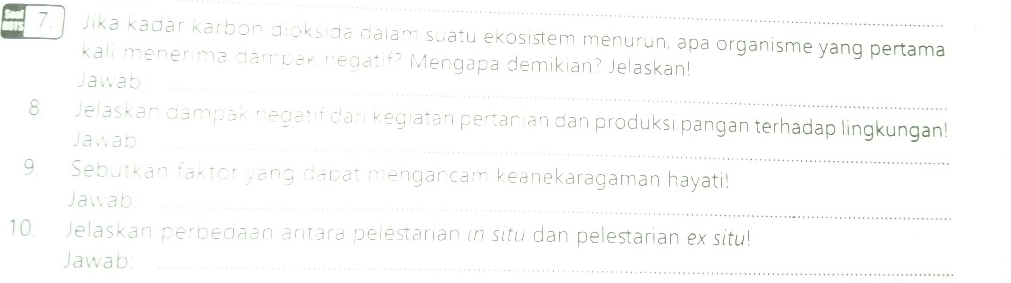 Jika kadar karbon dioksida dalam suatu ekosistem menurun, apa organisme yang pertama 
kali menerima dampak negatif? Mengapa demikian? Jelaskan! 
_ 
Jawab: 
8. Jelaskan dampak negatif dari kegiatan pertanian dan produksi pangan terhadap lingkungan! 
Jawab_ 
9. Sebutkan faktor yang dapat mengancam keanekaragaman hayati! 
Jawab:_ 
10. Jelaskan perbedaan antara pelestarian in situ dan pelestarian ex situ! 
Jawab:_