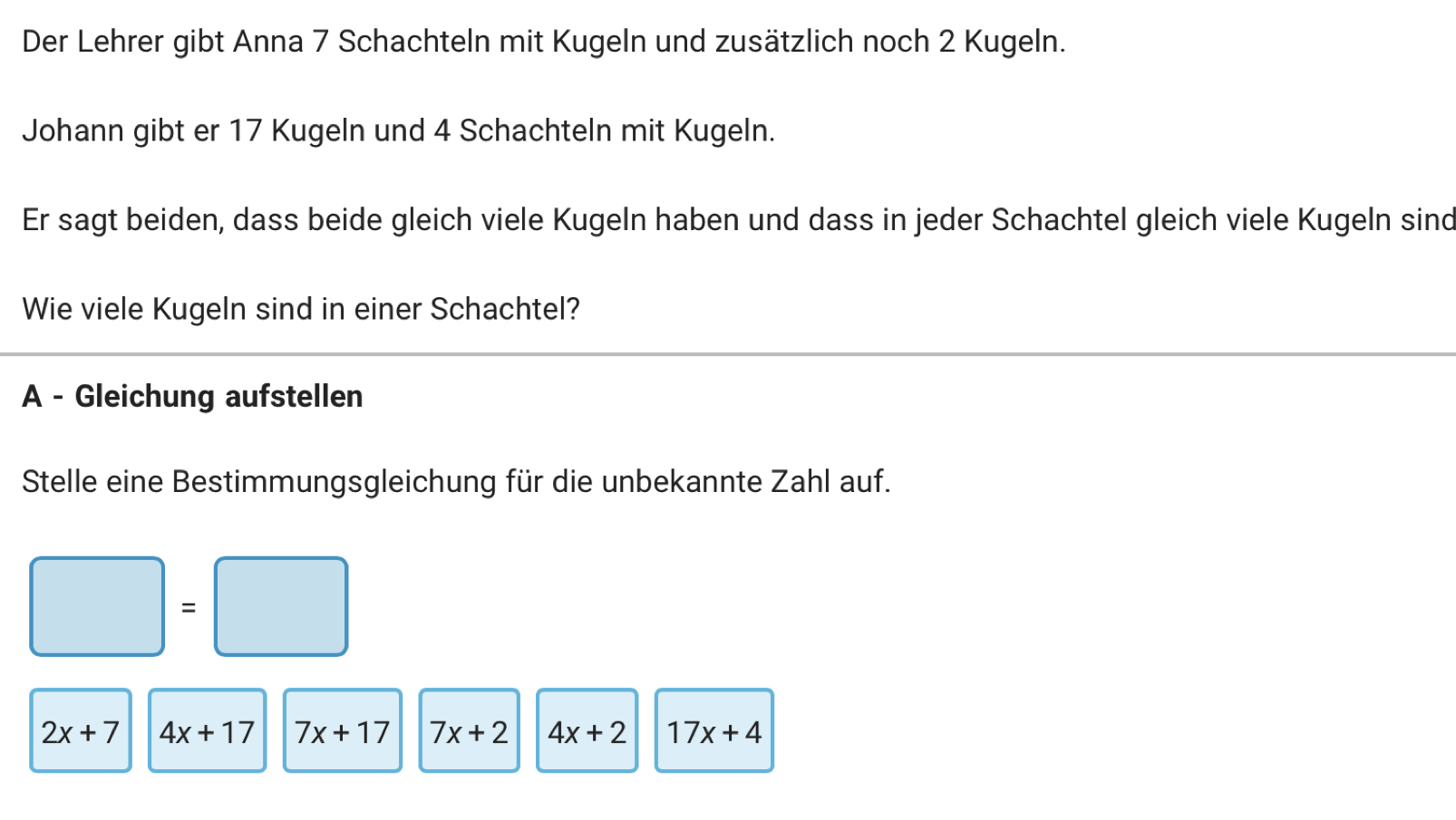 Der Lehrer gibt Anna 7 Schachteln mit Kugeln und zusätzlich noch 2 Kugeln. 
Johann gibt er 17 Kugeln und 4 Schachteln mit Kugeln. 
Er sagt beiden, dass beide gleich viele Kugeln haben und dass in jeder Schachtel gleich viele Kugeln sind 
Wie viele Kugeln sind in einer Schachtel? 
A - Gleichung aufstellen 
Stelle eine Bestimmungsgleichung für die unbekannte Zahl auf.
□ =□
2x+7 4x+17 7x+17 7x+2 4x+2 17x+4