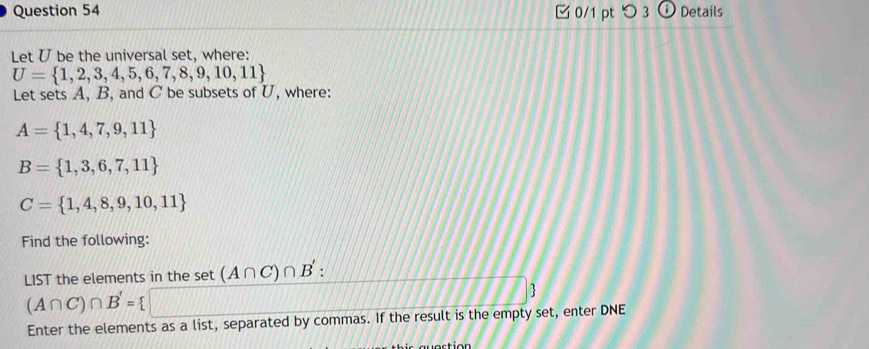 つ 3 ⓘ Details 
Let U be the universal set, where:
U= 1,2,3,4,5,6,7,8,9,10,11
Let sets A, B, and C be subsets of U, where:
A= 1,4,7,9,11
B= 1,3,6,7,11
C= 1,4,8,9,10,11
Find the following: 
LIST the elements in the set (A∩ C)∩ B'.
(A∩ C)∩ B'= 11/JH (1|+|11|v|x|v|v|| //
Enter the elements as a list, separated by commas. If the result is the empty set, enter DNE 
w o rtion