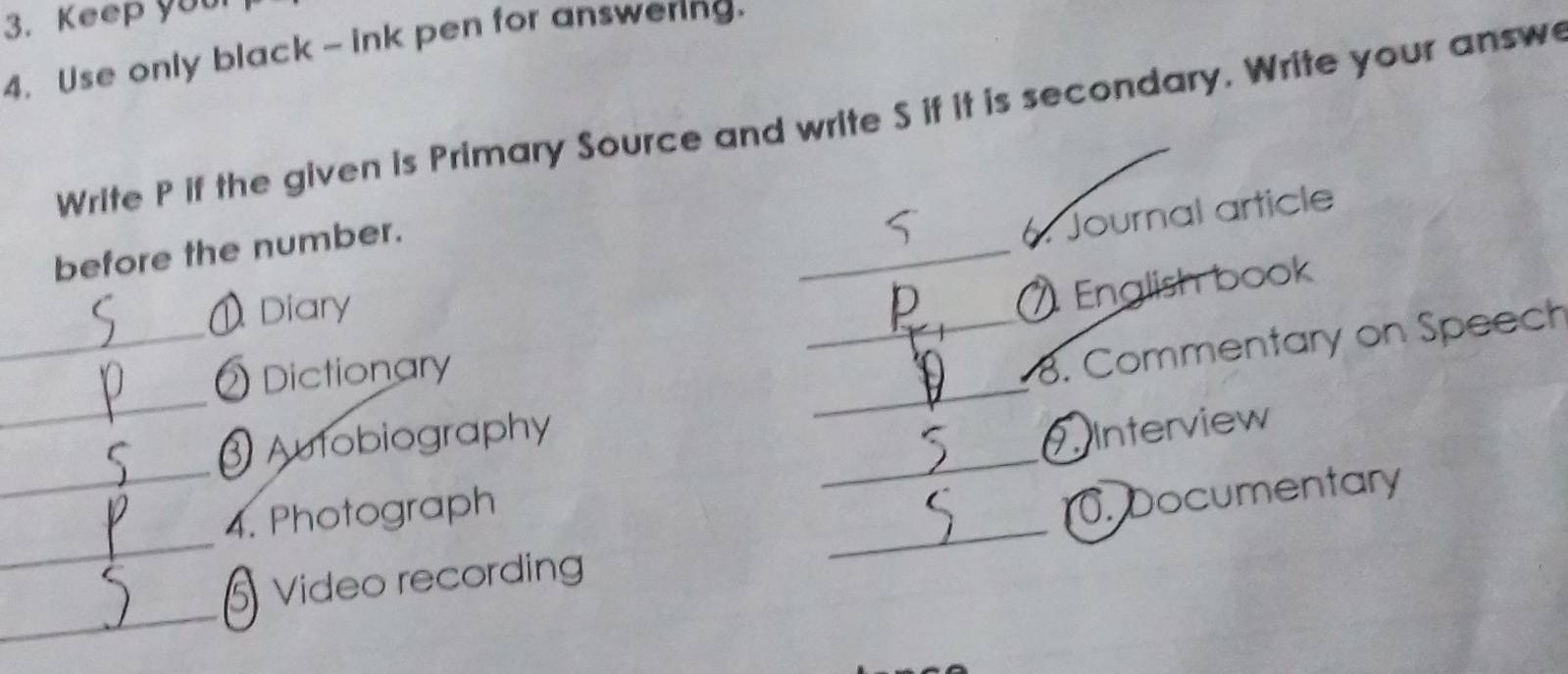 Keep you 
4. Use only black - ink pen for answering. 
Write P if the given is Primary Source and write S if it is secondary. Write your answ 
_ 
before the number. 
6. Journal article 
_ 
) Diary 
English book 
_ 
_ 
Dictionary 
_8. Commentary on Speech 
Autobiography 
_ 
_4. Photograph __7. Interview 
. Documentary 
_ 
Video recording