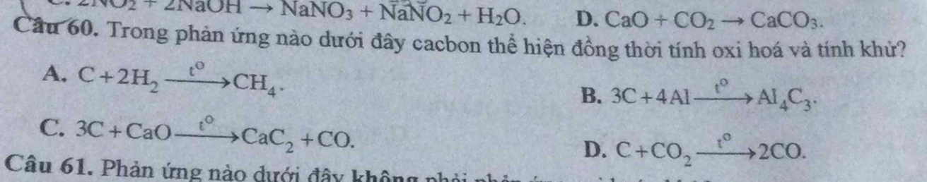 NO2+2NaOHto NaNO_3+NaNO_2+H_2O. D. CaO+CO_2to CaCO_3. 
Cầu 60. Trong phản ứng nào dưới đây cacbon thể hiện đồng thời tính oxi hoá và tính khử?
A. C+2H_2xrightarrow t°CH_4.
B. 3C+4Alxrightarrow f°Al_4C_3.
C. 3C+CaOxrightarrow t°CaC_2+CO. D. C+CO_2xrightarrow t°2CO. 
Câu 61. Phản ứng nào dưới đây không n