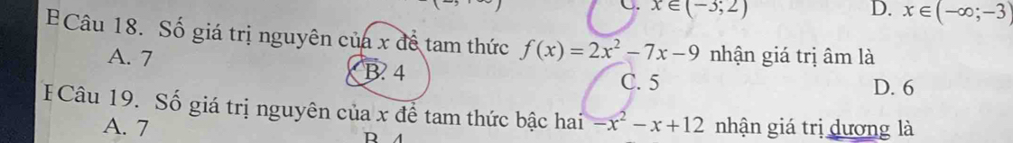 C. x∈ (-3;2) D. x∈ (-∈fty ;-3)
Câu 18. Số giá trị nguyên của x để tam thức f(x)=2x^2-7x-9 nhận giá trị âm là
A. 7 B. 4
C. 5 D. 6
FCâu 19. Số giá trị nguyên của x để tam thức bậc hai -x^2-x+12 nhận giá trị dương là
A. 7