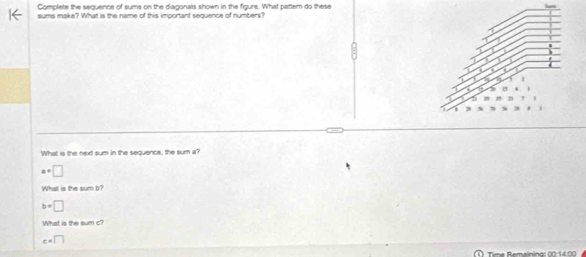 Complete the sequence of sums on the diagonals shown in the figure. What pattem do these 
sums make? What is the name of this important sequence of numbers? 
What is the next sum in the sequence, the sum a?
a=□
What is the sum b?
b=□
What is the sum c?
c=□
Time Remaining: 00:1 4 0