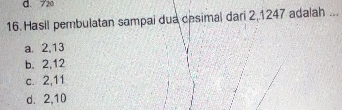 d. 720
16. Hasil pembulatan sampai dua desimal dari 2,1247 adalah ...
a. 2, 13
b. 2, 12
c. 2, 11
d. 2, 10