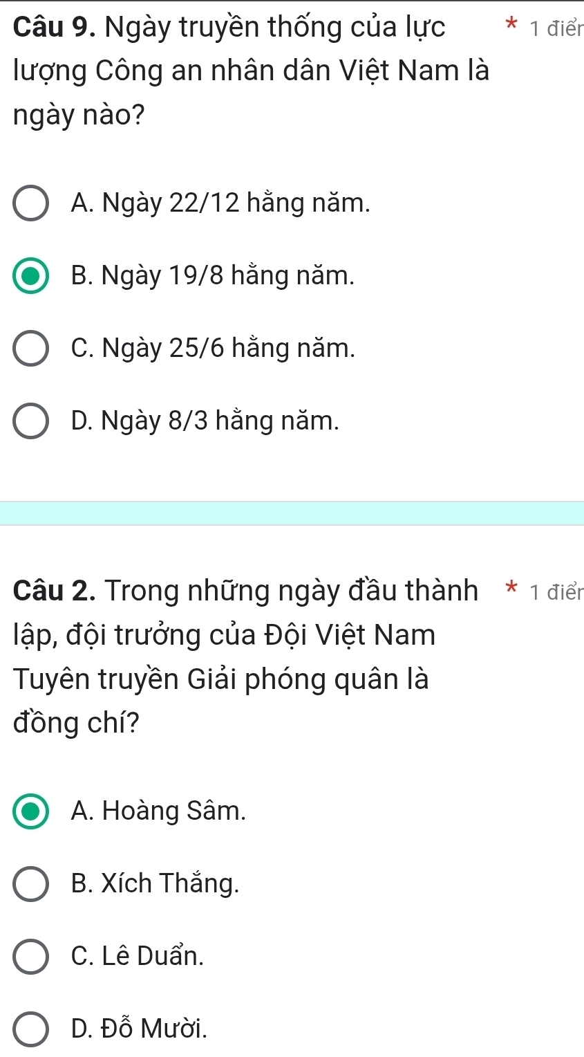 Ngày truyền thống của lực * 1 điểr
lượng Công an nhân dân Việt Nam là
ngày nào?
A. Ngày 22/12 hằng năm.
B. Ngày 19/8 hằng năm.
C. Ngày 25/6 hằng năm.
D. Ngày 8/3 hằng năm.
Câu 2. Trong những ngày đầu thành * 1 điển
lập, đội trưởng của Đội Việt Nam
Tuyên truyền Giải phóng quân là
đồng chí?
A. Hoàng Sâm.
B. Xích Thắng.
C. Lê Duẩn.
D. Đỗ Mười.