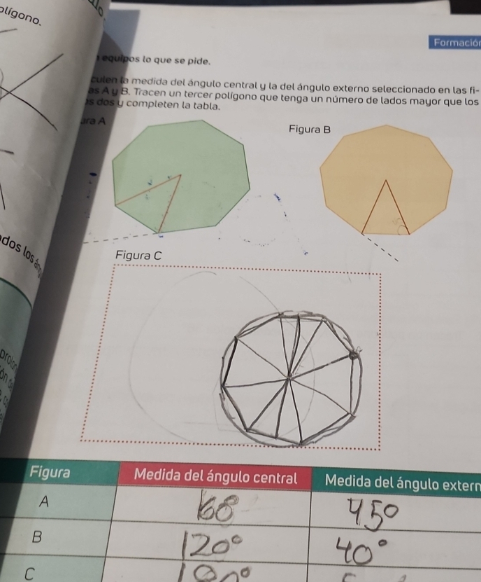 olígono.
Formación
equipos lo que se pide.
culen la medida del ángulo central y la del ángulo externo seleccionado en las fi-
as A y B. Tracen un tercer polígono que tenga un número de lados mayor que los
s dos y completen la tabla.
ara A
dos los á
Figura C
prolon
a
Figura Medida del ángulo central Medida del ángulo extern
A
B
C