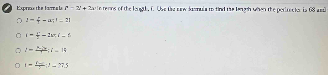 Express the formula P=2l+2w in terms of the length, I. Use the new formula to find the length when the perimeter is 68 and
l= P/2 -w; l=21
l= P/2 -2w; l=6
l= (P-2w)/2 ; l=19
l= (P-w)/2 ; l=27.5