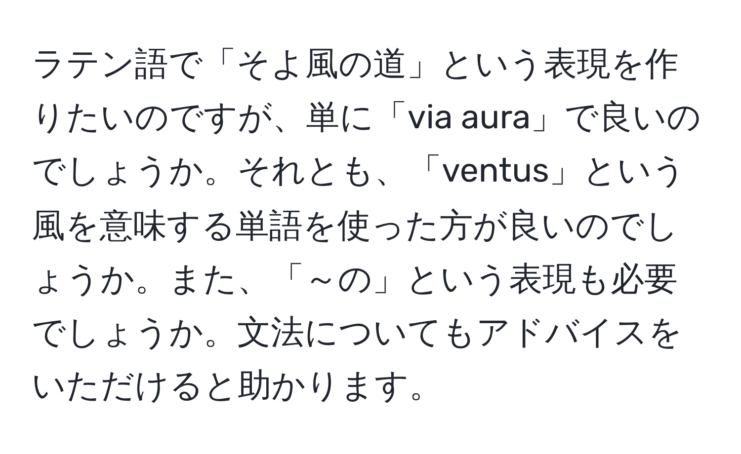 ラテン語で「そよ風の道」という表現を作りたいのですが、単に「via aura」で良いのでしょうか。それとも、「ventus」という風を意味する単語を使った方が良いのでしょうか。また、「～の」という表現も必要でしょうか。文法についてもアドバイスをいただけると助かります。