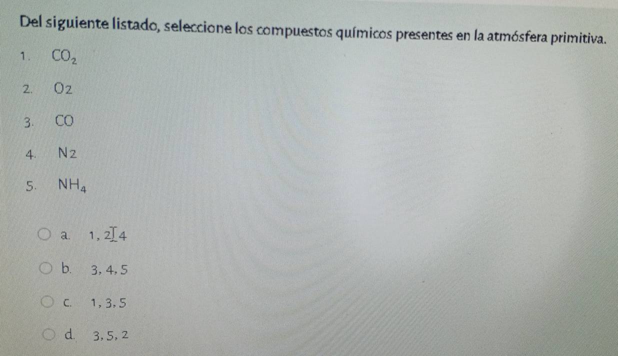 Del siguiente listado, seleccione los compuestos químicos presentes en la atmósfera primitiva.
1. CO_2
2. O_2
3. CO
4. N_2
5. NH_4
a. 1,2]4
b. 3, 4, 5
C. 1, 3, 5
d. 3, 5, 2