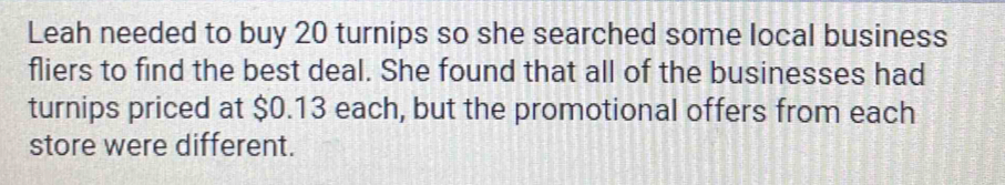 Leah needed to buy 20 turnips so she searched some local business 
fliers to find the best deal. She found that all of the businesses had 
turnips priced at $0.13 each, but the promotional offers from each 
store were different.